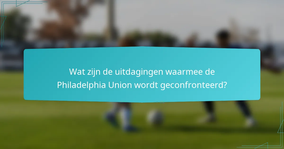 Wat zijn de uitdagingen waarmee de Philadelphia Union wordt geconfronteerd?