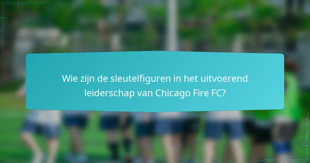 Wie zijn de sleutelfiguren in het uitvoerend leiderschap van Chicago Fire FC?